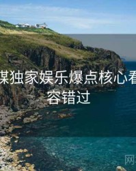 星空传媒独家娱乐爆点核心看点，不容错过