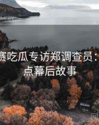 每日大赛吃瓜专访郑调查员：娱乐爆点幕后故事