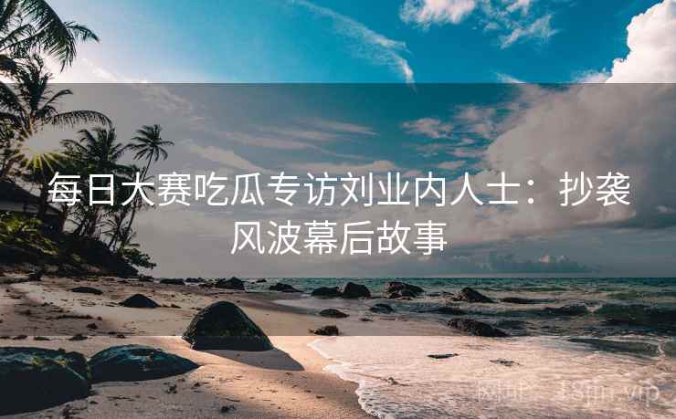 每日大赛吃瓜专访刘业内人士:抄袭风波幕后故事 每日大赛吃瓜专访刘业内人士:抄袭风波幕后故事