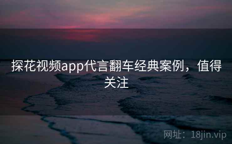 探花视频app代言翻车经典案例,值得关注 探花视频app代言翻车经典案例,值得关注