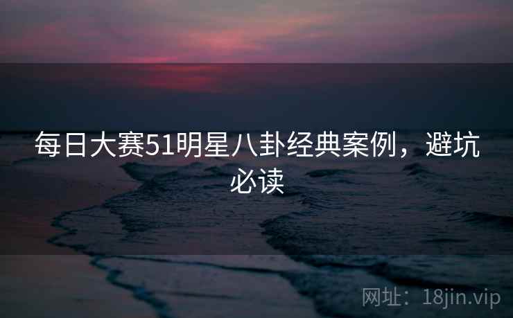 每日大赛51明星八卦经典案例,避坑必读 每日大赛51明星八卦经典案例,避坑必读