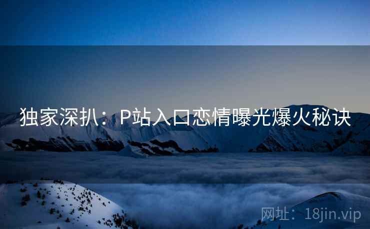 独家深扒:P站入口恋情曝光爆火秘诀 独家深扒:P站入口恋情曝光爆火秘诀