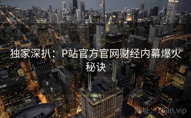 独家深扒:P站官方官网财经内幕爆火秘诀 独家深扒:P站官方官网财经内幕爆火秘诀