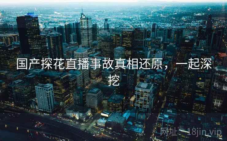 国产探花直播事故真相还原,一起深挖 国产探花直播事故真相还原,一起深挖