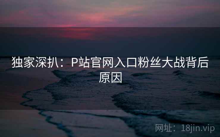 独家深扒:P站官网入口粉丝大战背后原因 独家深扒:P站官网入口粉丝大战背后原因