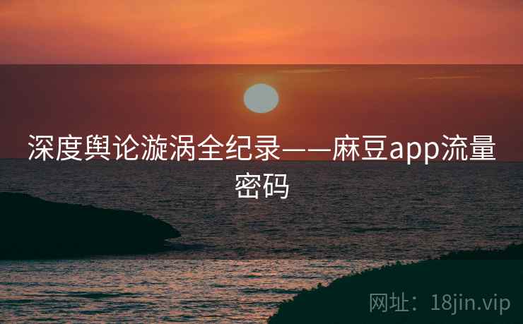 深度舆论漩涡全纪录——麻豆app流量密码 深度舆论漩涡全纪录——麻豆app流量密码