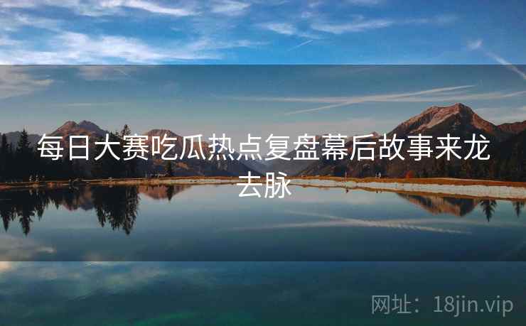 每日大赛吃瓜热点复盘幕后故事来龙去脉 每日大赛吃瓜热点复盘幕后故事来龙去脉
