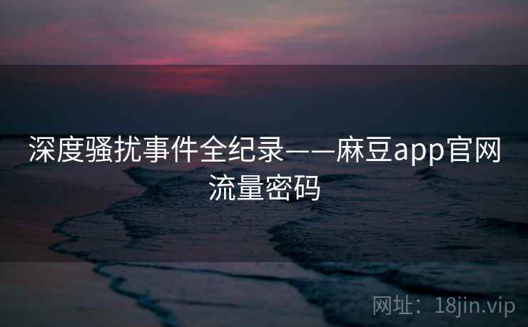 深度骚扰事件全纪录——麻豆app官网流量密码 深度骚扰事件全纪录——麻豆app官网流量密码