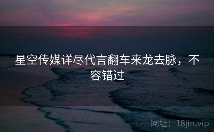 星空传媒详尽代言翻车来龙去脉，不容错过