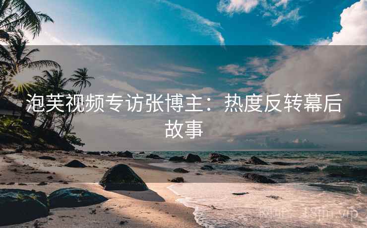 泡芙视频专访张博主：热度反转幕后故事
