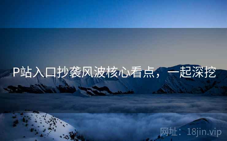 P站入口抄袭风波核心看点,一起深挖 P站入口抄袭风波核心看点,一起深挖