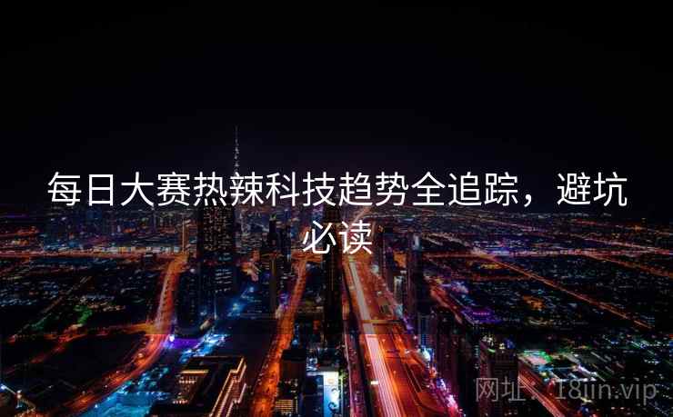 每日大赛热辣科技趋势全追踪，避坑必读